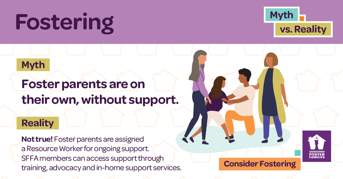 Fostering Myth vs Reality - Myth: Foster parents are on their own, without support. Reality: Not true! Foster parents are assigned a Resource Worker for ongoing support. SFFA members can access support through training, advocacy and in-home support services. Consider fostering.