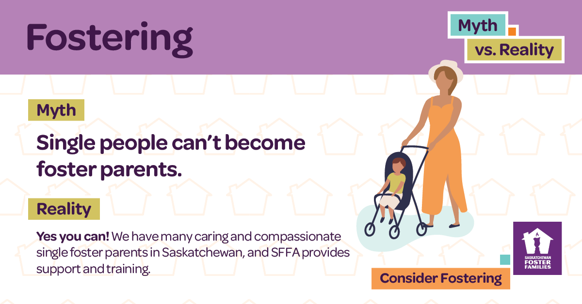 Fostering Myth vs Reality - Myth: Single people can't become foster parents. Reality: Yes you can! We have many caring and compassionate single foster parents in Saskatchewan, and SFFA provides support and training. Consider fostering.